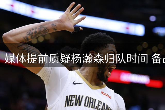 媒体提前质疑杨瀚森归队时间 备战状况引担忧