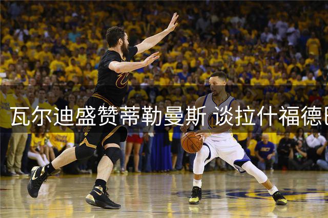 瓦尔迪盛赞蒂勒曼斯 谈拉什福德巴萨历练蜕变